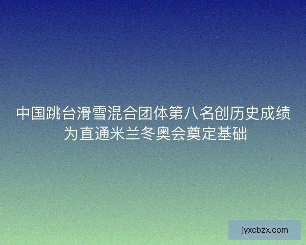中国跳台滑雪混合团体第八名创历史成绩 为直通米兰冬奥会奠定基础
