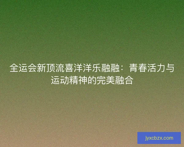 全运会新顶流喜洋洋乐融融：青春活力与运动精神的完美融合