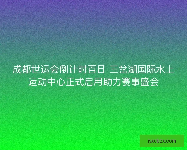成都世运会倒计时百日 三岔湖国际水上运动中心正式启用助力赛事盛会